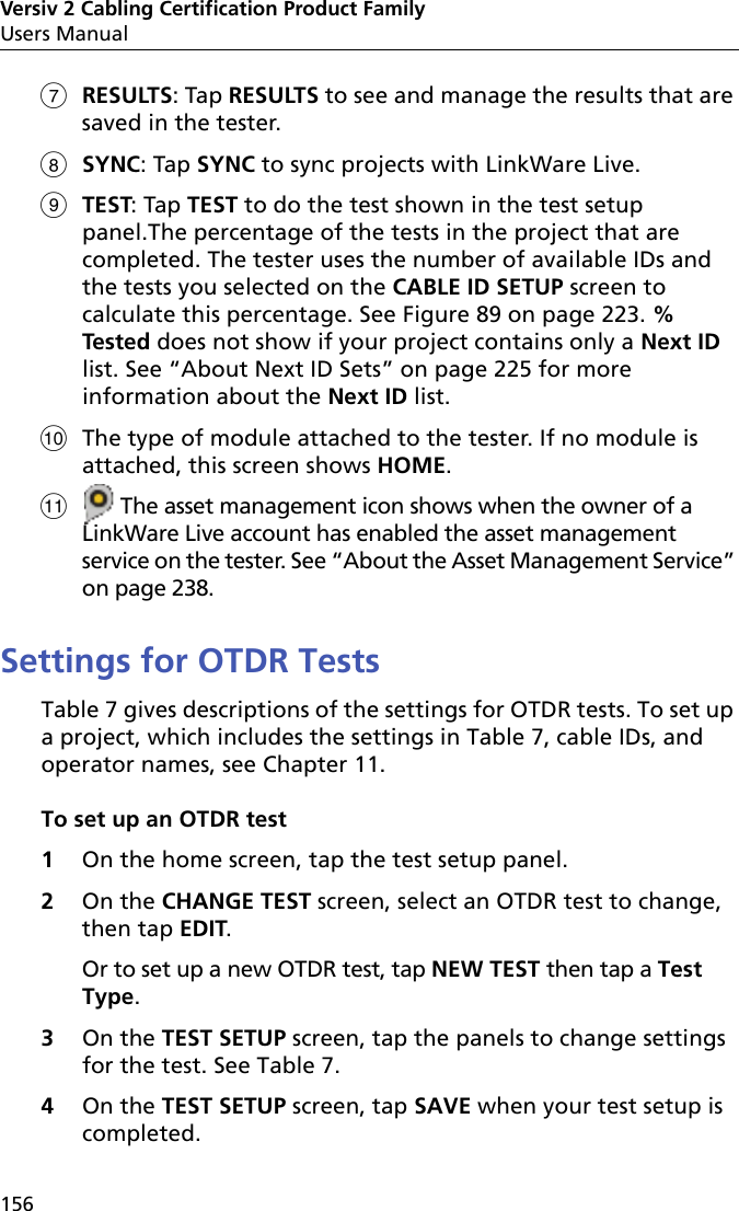 Versiv 2 Cabling Certification Product FamilyUsers Manual156RESULTS: Tap RESULTS to see and manage the results that are saved in the tester.SYNC: Tap SYNC to sync projects with LinkWare Live.TEST: Tap TEST to do the test shown in the test setup panel.The percentage of the tests in the project that are completed. The tester uses the number of available IDs and the tests you selected on the CABLE ID SETUP screen to calculate this percentage. See Figure 89 on page 223. % Tested does not show if your project contains only a Next ID list. See “About Next ID Sets” on page 225 for more information about the Next ID list.The type of module attached to the tester. If no module is attached, this screen shows HOME. The asset management icon shows when the owner of a LinkWare Live account has enabled the asset management service on the tester. See “About the Asset Management Service” on page 238.Settings for OTDR TestsTable 7 gives descriptions of the settings for OTDR tests. To set up a project, which includes the settings in Table 7, cable IDs, and operator names, see Chapter 11.To set up an OTDR test1On the home screen, tap the test setup panel.2On the CHANGE TEST screen, select an OTDR test to change, then tap EDIT. Or to set up a new OTDR test, tap NEW TEST then tap a Test Type.3On the TEST SETUP screen, tap the panels to change settings for the test. See Table 7.4On the TEST SETUP screen, tap SAVE when your test setup is completed.