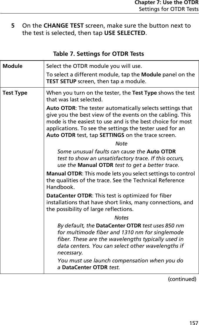 Chapter 7: Use the OTDRSettings for OTDR Tests1575On the CHANGE TEST screen, make sure the button next to the test is selected, then tap USE SELECTED.Table 7. Settings for OTDR Tests Module Select the OTDR module you will use.To select a different module, tap the Module panel on the TEST SETUP screen, then tap a module.Test Type When you turn on the tester, the Test Type shows the test that was last selected. Auto OTDR: The tester automatically selects settings that give you the best view of the events on the cabling. This mode is the easiest to use and is the best choice for most applications. To see the settings the tester used for an Auto OTDR test, tap SETTINGS on the trace screen.NoteSome unusual faults can cause the Auto OTDR test to show an unsatisfactory trace. If this occurs, use the Manual OTDR test to get a better trace.Manual OTDR: This mode lets you select settings to control the qualities of the trace. See the Technical Reference Handbook.DataCenter OTDR: This test is optimized for fiber installations that have short links, many connections, and the possibility of large reflections.NotesBy default, the DataCenter OTDR test uses 850 nm for multimode fiber and 1310 nm for singlemode fiber. These are the wavelengths typically used in data centers. You can select other wavelengths if necessary.You must use launch compensation when you do a DataCenter OTDR test.(continued)