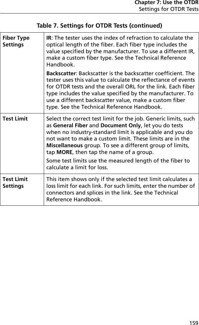 Chapter 7: Use the OTDRSettings for OTDR Tests159Fiber Type SettingsIR: The tester uses the index of refraction to calculate the optical length of the fiber. Each fiber type includes the value specified by the manufacturer. To use a different IR, make a custom fiber type. See the Technical Reference Handbook.Backscatter: Backscatter is the backscatter coefficient. The tester uses this value to calculate the reflectance of events for OTDR tests and the overall ORL for the link. Each fiber type includes the value specified by the manufacturer. To use a different backscatter value, make a custom fiber type. See the Technical Reference Handbook.Test Limit Select the correct test limit for the job. Generic limits, such as General Fiber and Document Only, let you do tests when no industry-standard limit is applicable and you do not want to make a custom limit. These limits are in the Miscellaneous group. To see a different group of limits, tap MORE, then tap the name of a group.Some test limits use the measured length of the fiber to calculate a limit for loss.Test Limit SettingsThis item shows only if the selected test limit calculates a loss limit for each link. For such limits, enter the number of connectors and splices in the link. See the Technical Reference Handbook. Table 7. Settings for OTDR Tests (continued)