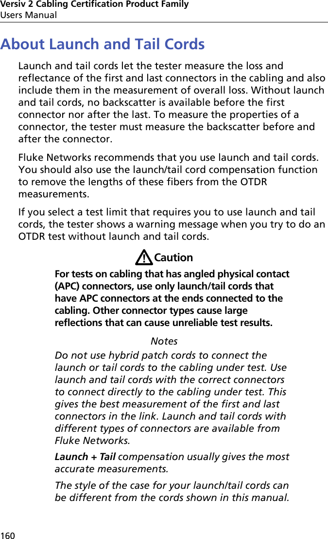 Versiv 2 Cabling Certification Product FamilyUsers Manual160About Launch and Tail CordsLaunch and tail cords let the tester measure the loss and reflectance of the first and last connectors in the cabling and also include them in the measurement of overall loss. Without launch and tail cords, no backscatter is available before the first connector nor after the last. To measure the properties of a connector, the tester must measure the backscatter before and after the connector.Fluke Networks recommends that you use launch and tail cords. You should also use the launch/tail cord compensation function to remove the lengths of these fibers from the OTDR measurements.If you select a test limit that requires you to use launch and tail cords, the tester shows a warning message when you try to do an OTDR test without launch and tail cords.WCautionFor tests on cabling that has angled physical contact (APC) connectors, use only launch/tail cords that have APC connectors at the ends connected to the cabling. Other connector types cause large reflections that can cause unreliable test results.NotesDo not use hybrid patch cords to connect the launch or tail cords to the cabling under test. Use launch and tail cords with the correct connectors to connect directly to the cabling under test. This gives the best measurement of the first and last connectors in the link. Launch and tail cords with different types of connectors are available from Fluke Networks.Launch + Tail compensation usually gives the most accurate measurements.The style of the case for your launch/tail cords can be different from the cords shown in this manual.