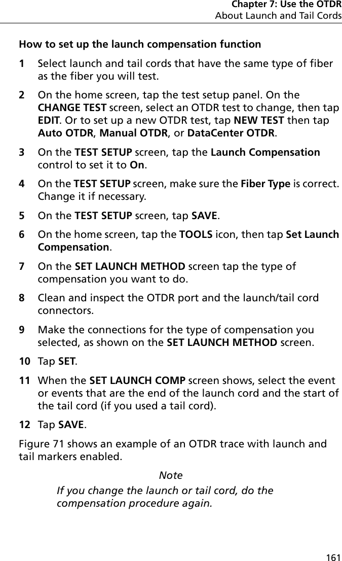 Chapter 7: Use the OTDRAbout Launch and Tail Cords161How to set up the launch compensation function1Select launch and tail cords that have the same type of fiber as the fiber you will test.2On the home screen, tap the test setup panel. On the CHANGE TEST screen, select an OTDR test to change, then tap EDIT. Or to set up a new OTDR test, tap NEW TEST then tap Auto OTDR, Manual OTDR, or DataCenter OTDR.3On the TEST SETUP screen, tap the Launch Compensation control to set it to On.4On the TEST SETUP screen, make sure the Fiber Type is correct. Change it if necessary.5On the TEST SETUP screen, tap SAVE.6On the home screen, tap the TOOLS icon, then tap Set Launch Compensation.7On the SET LAUNCH METHOD screen tap the type of compensation you want to do. 8Clean and inspect the OTDR port and the launch/tail cord connectors.9Make the connections for the type of compensation you selected, as shown on the SET LAUNCH METHOD screen.10 Tap SET.11 When the SET LAUNCH COMP screen shows, select the event or events that are the end of the launch cord and the start of the tail cord (if you used a tail cord).12 Tap SAVE. Figure 71 shows an example of an OTDR trace with launch and tail markers enabled.NoteIf you change the launch or tail cord, do the compensation procedure again.