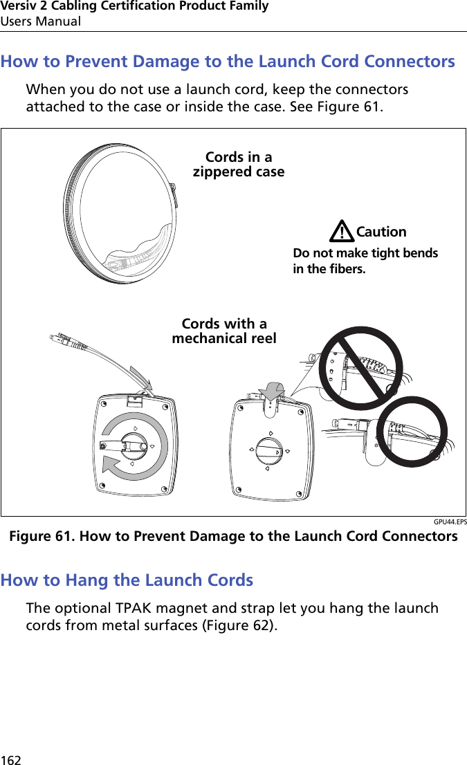 Versiv 2 Cabling Certification Product FamilyUsers Manual162How to Prevent Damage to the Launch Cord ConnectorsWhen you do not use a launch cord, keep the connectors attached to the case or inside the case. See Figure 61.GPU44.EPSFigure 61. How to Prevent Damage to the Launch Cord ConnectorsHow to Hang the Launch CordsThe optional TPAK magnet and strap let you hang the launch cords from metal surfaces (Figure 62).WCautionDo not make tight bends in the fibers.Cords with a mechanical reelCords in a zippered case