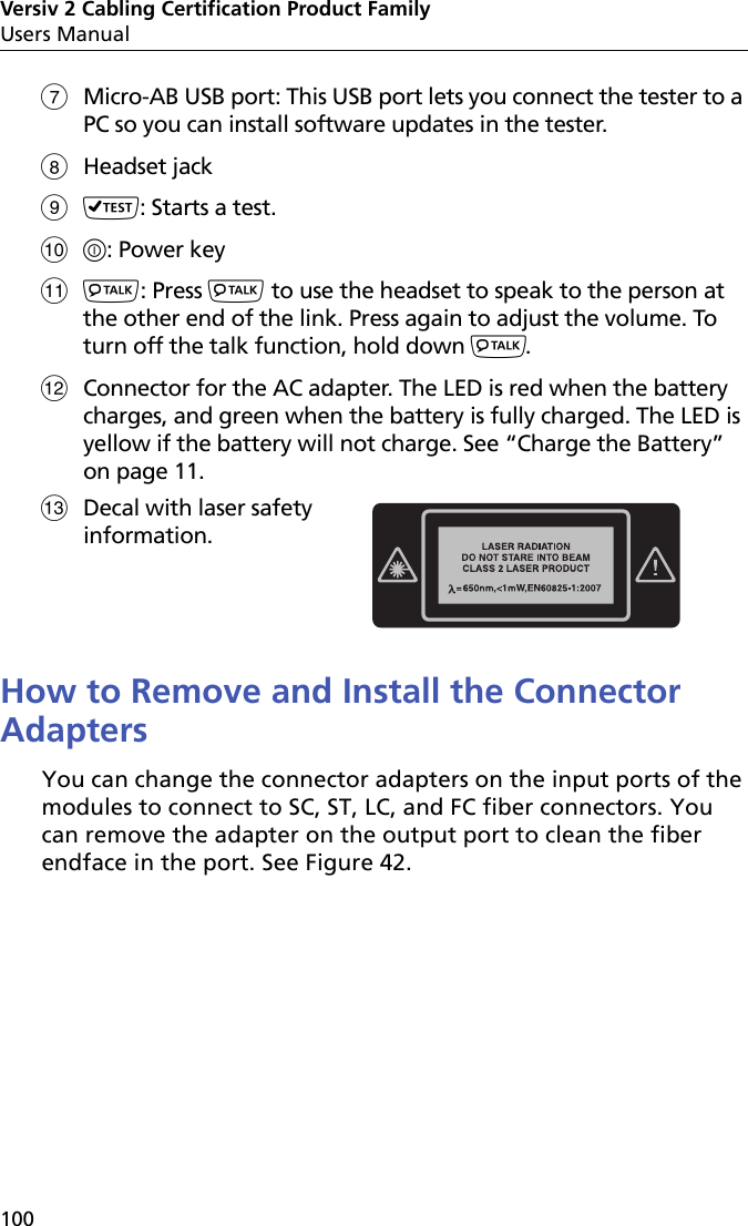 Versiv 2 Cabling Certification Product FamilyUsers Manual100Micro-AB USB port: This USB port lets you connect the tester to a PC so you can install software updates in the tester.Headset jack: Starts a test. : Power key: Press  to use the headset to speak to the person at the other end of the link. Press again to adjust the volume. To turn off the talk function, hold down .Connector for the AC adapter. The LED is red when the battery charges, and green when the battery is fully charged. The LED is yellow if the battery will not charge. See “Charge the Battery” on page 11.How to Remove and Install the Connector AdaptersYou can change the connector adapters on the input ports of the modules to connect to SC, ST, LC, and FC fiber connectors. You can remove the adapter on the output port to clean the fiber endface in the port. See Figure 42. Decal with laser safety information.