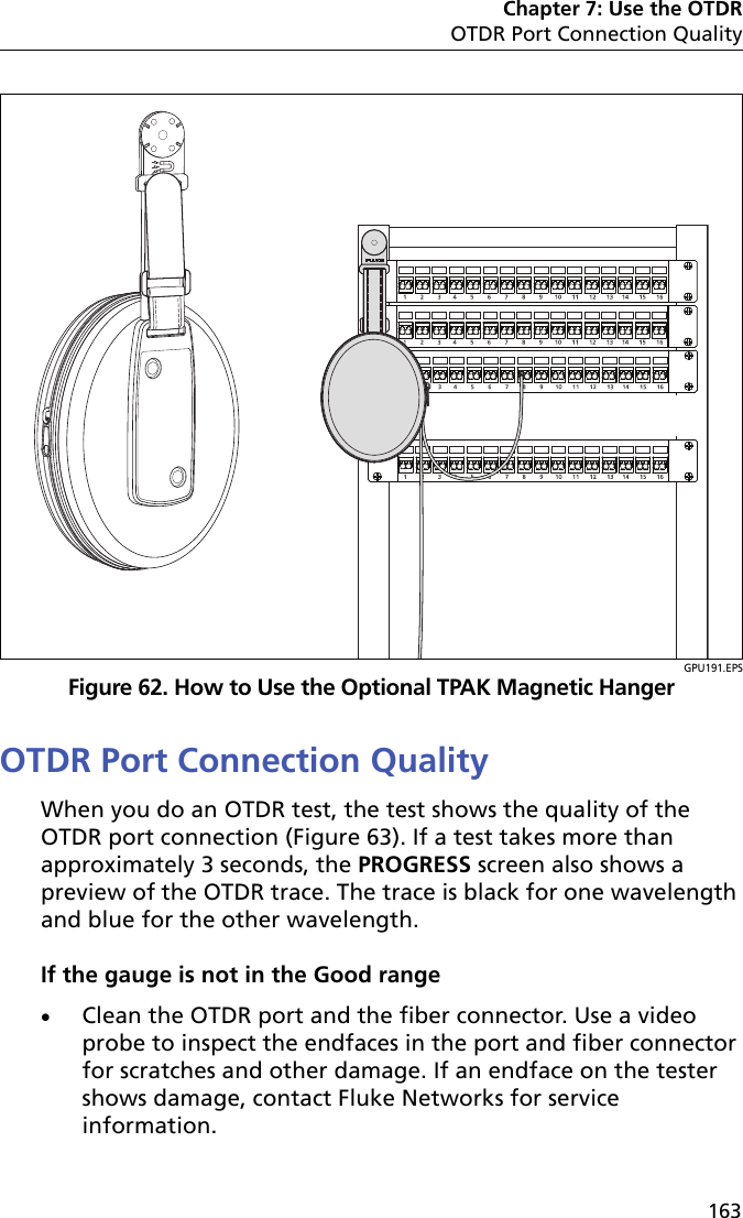 Chapter 7: Use the OTDROTDR Port Connection Quality163GPU191.EPSFigure 62. How to Use the Optional TPAK Magnetic HangerOTDR Port Connection QualityWhen you do an OTDR test, the test shows the quality of the OTDR port connection (Figure 63). If a test takes more than approximately 3 seconds, the PROGRESS screen also shows a preview of the OTDR trace. The trace is black for one wavelength and blue for the other wavelength.If the gauge is not in the Good rangeClean the OTDR port and the fiber connector. Use a video probe to inspect the endfaces in the port and fiber connector for scratches and other damage. If an endface on the tester shows damage, contact Fluke Networks for service information.