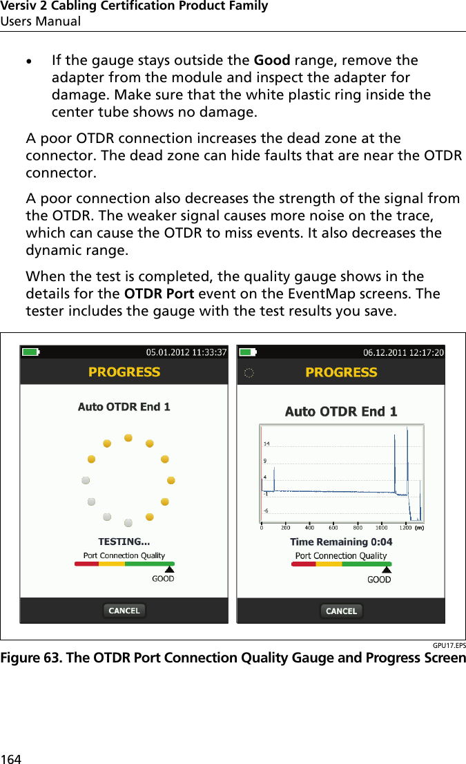 Versiv 2 Cabling Certification Product FamilyUsers Manual164If the gauge stays outside the Good range, remove the adapter from the module and inspect the adapter for damage. Make sure that the white plastic ring inside the center tube shows no damage.A poor OTDR connection increases the dead zone at the connector. The dead zone can hide faults that are near the OTDR connector.A poor connection also decreases the strength of the signal from the OTDR. The weaker signal causes more noise on the trace, which can cause the OTDR to miss events. It also decreases the dynamic range.When the test is completed, the quality gauge shows in the details for the OTDR Port event on the EventMap screens. The tester includes the gauge with the test results you save. GPU17.EPSFigure 63. The OTDR Port Connection Quality Gauge and Progress Screen