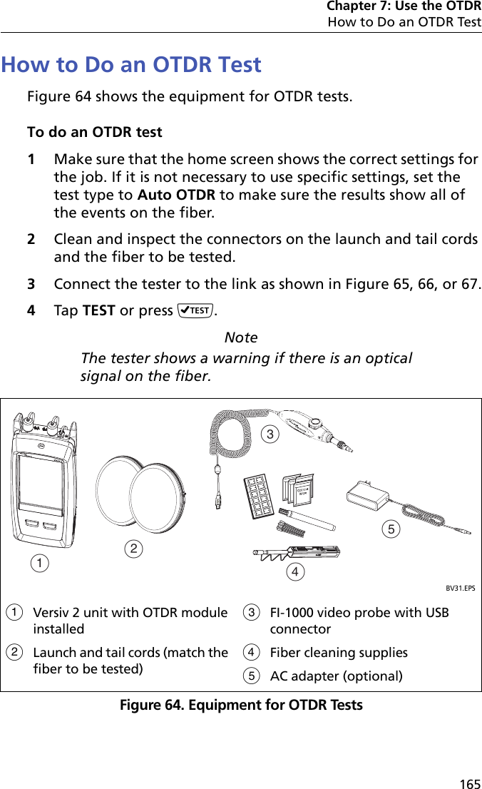 Chapter 7: Use the OTDRHow to Do an OTDR Test165How to Do an OTDR TestFigure 64 shows the equipment for OTDR tests.To do an OTDR test1Make sure that the home screen shows the correct settings for the job. If it is not necessary to use specific settings, set the test type to Auto OTDR to make sure the results show all of the events on the fiber.2Clean and inspect the connectors on the launch and tail cords and the fiber to be tested.3Connect the tester to the link as shown in Figure 65, 66, or 67.4Tap TEST or press .NoteThe tester shows a warning if there is an optical signal on the fiber.Figure 64. Equipment for OTDR TestsBV31.EPSVersiv 2 unit with OTDR module installedLaunch and tail cords (match the fiber to be tested)FI-1000 video probe with USB connectorFiber cleaning suppliesAC adapter (optional)ABCED