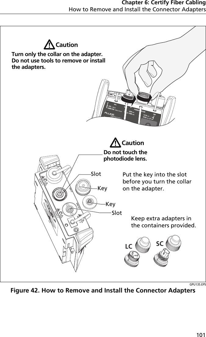 Chapter 6: Certify Fiber CablingHow to Remove and Install the Connector Adapters101GPU135.EPSFigure 42. How to Remove and Install the Connector AdaptersLC SCKeep extra adapters in the containers provided.WCautionDo not touch the photodiode lens.WCautionTurn only the collar on the adapter. Do not use tools to remove or install the adapters.SlotKeyKeySlotPut the key into the slot before you turn the collar on the adapter.