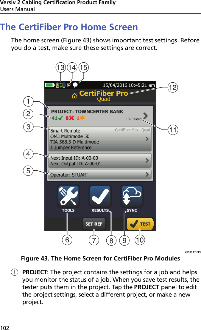 Versiv 2 Cabling Certification Product FamilyUsers Manual102The CertiFiber Pro Home ScreenThe home screen (Figure 43) shows important test settings. Before you do a test, make sure these settings are correct. GPU117.EPSFigure 43. The Home Screen for CertiFiber Pro ModulesPROJECT: The project contains the settings for a job and helps you monitor the status of a job. When you save test results, the tester puts them in the project. Tap the PROJECT panel to edit the project settings, select a different project, or make a new project. ADBEKJCLFMNGHOI