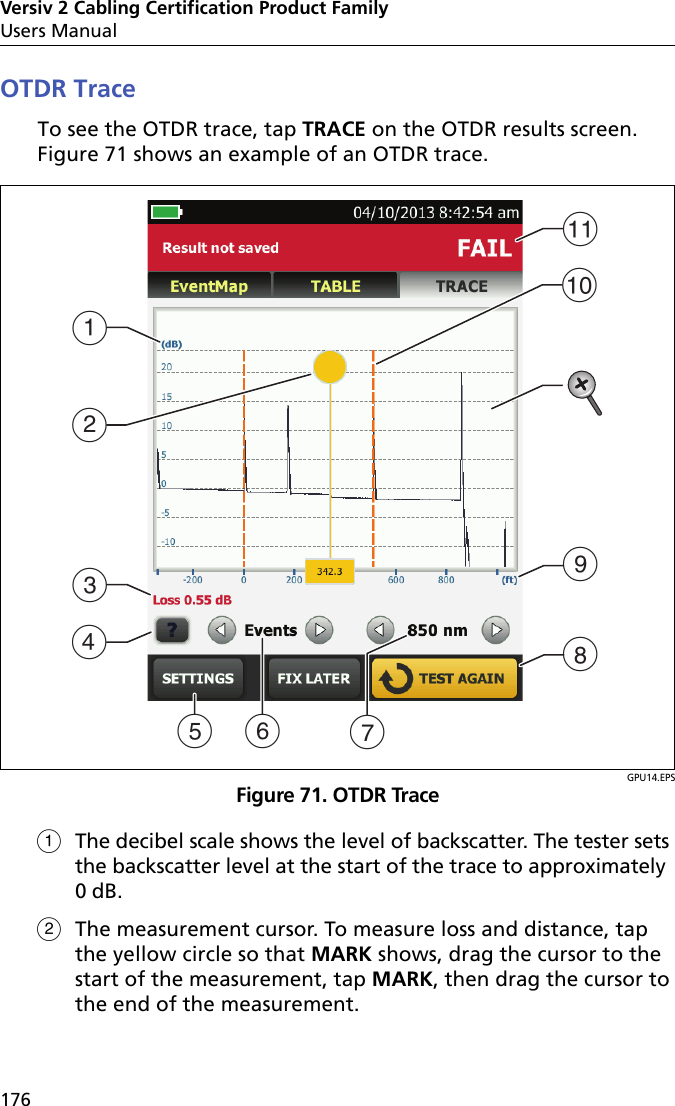Versiv 2 Cabling Certification Product FamilyUsers Manual176OTDR TraceTo see the OTDR trace, tap TRACE on the OTDR results screen. Figure 71 shows an example of an OTDR trace.GPU14.EPSFigure 71. OTDR TraceThe decibel scale shows the level of backscatter. The tester sets the backscatter level at the start of the trace to approximately 0 dB.The measurement cursor. To measure loss and distance, tap the yellow circle so that MARK shows, drag the cursor to the start of the measurement, tap MARK, then drag the cursor to the end of the measurement. BCDAGIKFEHJ