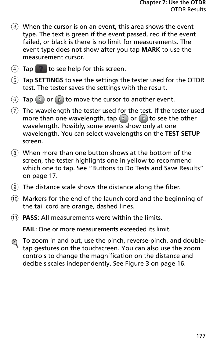Chapter 7: Use the OTDROTDR Results177When the cursor is on an event, this area shows the event type. The text is green if the event passed, red if the event failed, or black is there is no limit for measurements. The event type does not show after you tap MARK to use the measurement cursor.Tap   to see help for this screen.Tap SETTINGS to see the settings the tester used for the OTDR test. The tester saves the settings with the result.Tap   or   to move the cursor to another event.The wavelength the tester used for the test. If the tester used more than one wavelength, tap   or   to see the other wavelength. Possibly, some events show only at one wavelength. You can select wavelengths on the TEST SETUP screen.When more than one button shows at the bottom of the screen, the tester highlights one in yellow to recommend which one to tap. See “Buttons to Do Tests and Save Results” on page 17.The distance scale shows the distance along the fiber.Markers for the end of the launch cord and the beginning of the tail cord are orange, dashed lines.PASS: All measurements were within the limits.FAIL: One or more measurements exceeded its limit. To zoom in and out, use the pinch, reverse-pinch, and double-tap gestures on the touchscreen. You can also use the zoom controls to change the magnification on the distance and decibels scales independently. See Figure 3 on page 16. 