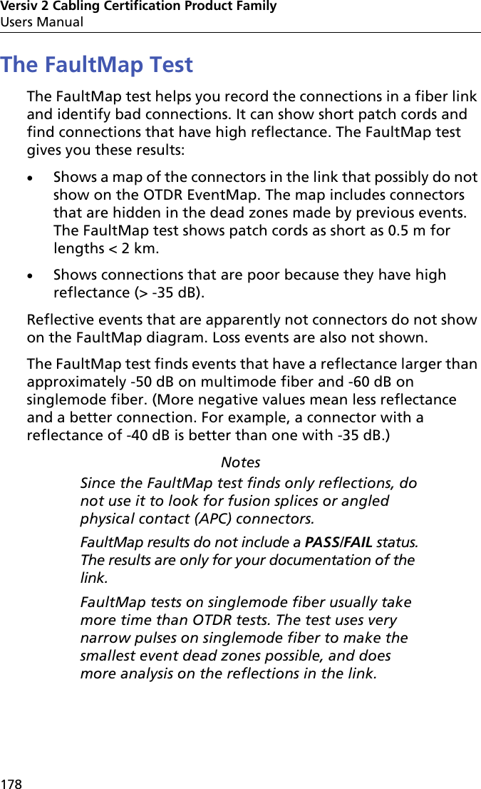 Versiv 2 Cabling Certification Product FamilyUsers Manual178The FaultMap TestThe FaultMap test helps you record the connections in a fiber link and identify bad connections. It can show short patch cords and find connections that have high reflectance. The FaultMap test gives you these results:Shows a map of the connectors in the link that possibly do not show on the OTDR EventMap. The map includes connectors that are hidden in the dead zones made by previous events. The FaultMap test shows patch cords as short as 0.5 m for lengths &lt; 2 km. Shows connections that are poor because they have high reflectance (&gt; -35 dB). Reflective events that are apparently not connectors do not show on the FaultMap diagram. Loss events are also not shown.The FaultMap test finds events that have a reflectance larger than approximately -50 dB on multimode fiber and -60 dB on singlemode fiber. (More negative values mean less reflectance and a better connection. For example, a connector with a reflectance of -40 dB is better than one with -35 dB.)NotesSince the FaultMap test finds only reflections, do not use it to look for fusion splices or angled physical contact (APC) connectors.FaultMap results do not include a PASS/FAIL status. The results are only for your documentation of the link.FaultMap tests on singlemode fiber usually take more time than OTDR tests. The test uses very narrow pulses on singlemode fiber to make the smallest event dead zones possible, and does more analysis on the reflections in the link.