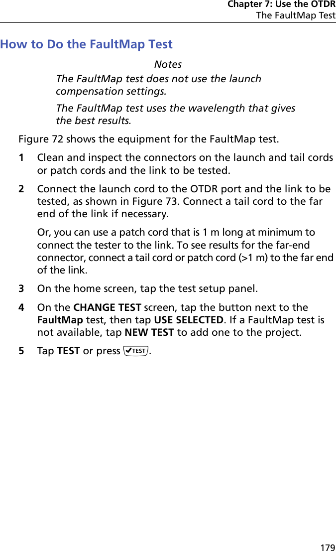 Chapter 7: Use the OTDRThe FaultMap Test179How to Do the FaultMap TestNotesThe FaultMap test does not use the launch compensation settings.The FaultMap test uses the wavelength that gives the best results.Figure 72 shows the equipment for the FaultMap test. 1Clean and inspect the connectors on the launch and tail cords or patch cords and the link to be tested.2Connect the launch cord to the OTDR port and the link to be tested, as shown in Figure 73. Connect a tail cord to the far end of the link if necessary.Or, you can use a patch cord that is 1 m long at minimum to connect the tester to the link. To see results for the far-end connector, connect a tail cord or patch cord (&gt;1 m) to the far end of the link.3On the home screen, tap the test setup panel.4On the CHANGE TEST screen, tap the button next to the FaultMap test, then tap USE SELECTED. If a FaultMap test is not available, tap NEW TEST to add one to the project.5Tap TEST or press .