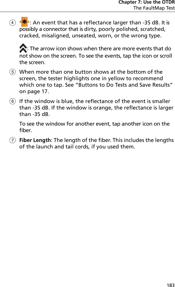 Chapter 7: Use the OTDRThe FaultMap Test183: An event that has a reflectance larger than -35 dB. It is possibly a connector that is dirty, poorly polished, scratched, cracked, misaligned, unseated, worn, or the wrong type.: The arrow icon shows when there are more events that do not show on the screen. To see the events, tap the icon or scroll the screen.When more than one button shows at the bottom of the screen, the tester highlights one in yellow to recommend which one to tap. See “Buttons to Do Tests and Save Results” on page 17.If the window is blue, the reflectance of the event is smaller than -35 dB. If the window is orange, the reflectance is larger than -35 dB. To see the window for another event, tap another icon on the fiber.Fiber Length: The length of the fiber. This includes the lengths of the launch and tail cords, if you used them.