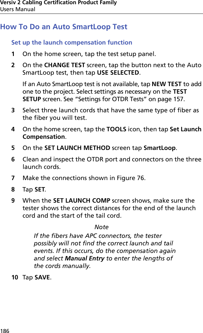 Versiv 2 Cabling Certification Product FamilyUsers Manual186How To Do an Auto SmartLoop TestSet up the launch compensation function1On the home screen, tap the test setup panel.2On the CHANGE TEST screen, tap the button next to the Auto SmartLoop test, then tap USE SELECTED. If an Auto SmartLoop test is not available, tap NEW TEST to add one to the project. Select settings as necessary on the TEST SETUP screen. See “Settings for OTDR Tests” on page 157.3Select three launch cords that have the same type of fiber as the fiber you will test.4On the home screen, tap the TOOLS icon, then tap Set Launch Compensation.5On the SET LAUNCH METHOD screen tap SmartLoop.6Clean and inspect the OTDR port and connectors on the three launch cords.7Make the connections shown in Figure 76.8Tap SET.9When the SET LAUNCH COMP screen shows, make sure the tester shows the correct distances for the end of the launch cord and the start of the tail cord.NoteIf the fibers have APC connectors, the tester possibly will not find the correct launch and tail events. If this occurs, do the compensation again and select Manual Entry to enter the lengths of the cords manually.10 Tap SAVE. 