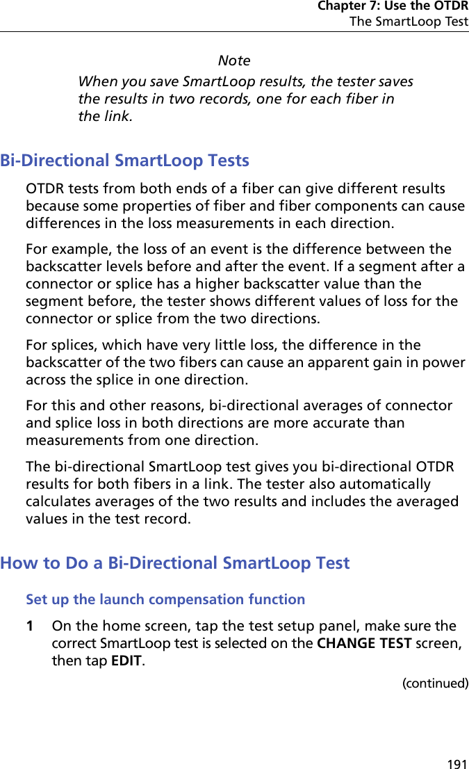 Chapter 7: Use the OTDRThe SmartLoop Test191NoteWhen you save SmartLoop results, the tester saves the results in two records, one for each fiber in the link.Bi-Directional SmartLoop TestsOTDR tests from both ends of a fiber can give different results because some properties of fiber and fiber components can cause differences in the loss measurements in each direction.For example, the loss of an event is the difference between the backscatter levels before and after the event. If a segment after a connector or splice has a higher backscatter value than the segment before, the tester shows different values of loss for the connector or splice from the two directions. For splices, which have very little loss, the difference in the backscatter of the two fibers can cause an apparent gain in power across the splice in one direction. For this and other reasons, bi-directional averages of connector and splice loss in both directions are more accurate than measurements from one direction.The bi-directional SmartLoop test gives you bi-directional OTDR results for both fibers in a link. The tester also automatically calculates averages of the two results and includes the averaged values in the test record. How to Do a Bi-Directional SmartLoop TestSet up the launch compensation function1On the home screen, tap the test setup panel, make sure the correct SmartLoop test is selected on the CHANGE TEST screen, then tap EDIT.(continued)