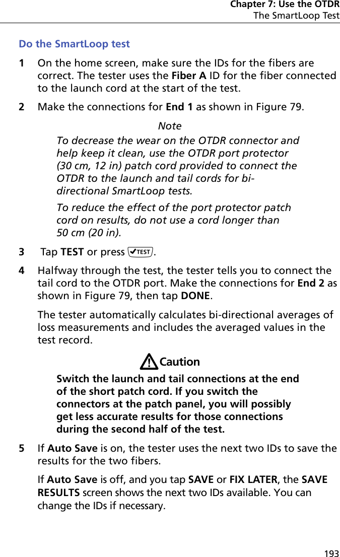 Chapter 7: Use the OTDRThe SmartLoop Test193Do the SmartLoop test1On the home screen, make sure the IDs for the fibers are correct. The tester uses the Fiber A ID for the fiber connected to the launch cord at the start of the test.2Make the connections for End 1 as shown in Figure 79.NoteTo decrease the wear on the OTDR connector and help keep it clean, use the OTDR port protector (30 cm, 12 in) patch cord provided to connect the OTDR to the launch and tail cords for bi-directional SmartLoop tests. To reduce the effect of the port protector patch cord on results, do not use a cord longer than 50 cm (20 in).3 Tap TEST or press .4Halfway through the test, the tester tells you to connect the tail cord to the OTDR port. Make the connections for End 2 as shown in Figure 79, then tap DONE.The tester automatically calculates bi-directional averages of loss measurements and includes the averaged values in the test record.WCaution Switch the launch and tail connections at the end of the short patch cord. If you switch the connectors at the patch panel, you will possibly get less accurate results for those connections during the second half of the test. 5If Auto Save is on, the tester uses the next two IDs to save the results for the two fibers.If Auto Save is off, and you tap SAVE or FIX LATER, the SAVE RESULTS screen shows the next two IDs available. You can change the IDs if necessary.
