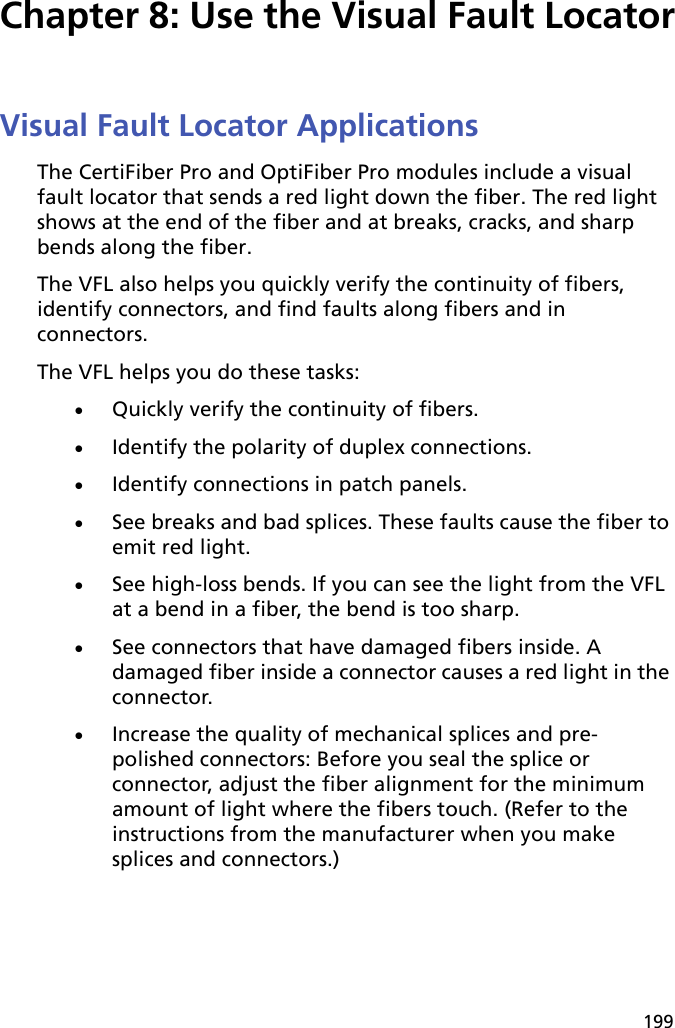 199Chapter 8: Use the Visual Fault LocatorVisual Fault Locator ApplicationsThe CertiFiber Pro and OptiFiber Pro modules include a visual fault locator that sends a red light down the fiber. The red light shows at the end of the fiber and at breaks, cracks, and sharp bends along the fiber. The VFL also helps you quickly verify the continuity of fibers, identify connectors, and find faults along fibers and in connectors.The VFL helps you do these tasks:Quickly verify the continuity of fibers. Identify the polarity of duplex connections.Identify connections in patch panels.See breaks and bad splices. These faults cause the fiber to emit red light.See high-loss bends. If you can see the light from the VFL at a bend in a fiber, the bend is too sharp.See connectors that have damaged fibers inside. A damaged fiber inside a connector causes a red light in the connector.Increase the quality of mechanical splices and pre-polished connectors: Before you seal the splice or connector, adjust the fiber alignment for the minimum amount of light where the fibers touch. (Refer to the instructions from the manufacturer when you make splices and connectors.)