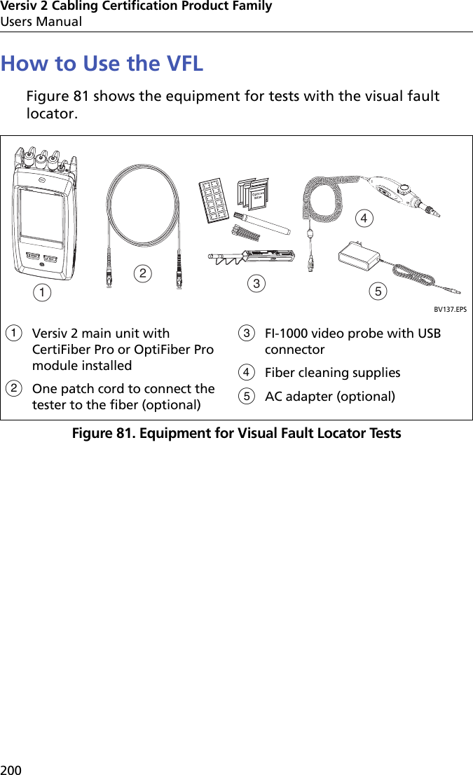 Versiv 2 Cabling Certification Product FamilyUsers Manual200How to Use the VFLFigure 81 shows the equipment for tests with the visual fault locator.Figure 81. Equipment for Visual Fault Locator TestsBV137.EPSVersiv 2 main unit with CertiFiber Pro or OptiFiber Pro module installedOne patch cord to connect the tester to the fiber (optional)FI-1000 video probe with USB connectorFiber cleaning suppliesAC adapter (optional)ABCED