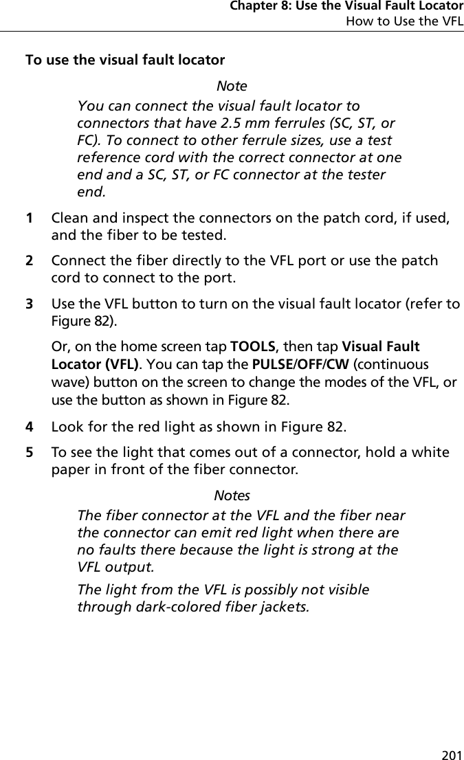 Chapter 8: Use the Visual Fault LocatorHow to Use the VFL201To use the visual fault locatorNoteYou can connect the visual fault locator to connectors that have 2.5 mm ferrules (SC, ST, or FC). To connect to other ferrule sizes, use a test reference cord with the correct connector at one end and a SC, ST, or FC connector at the tester end.1Clean and inspect the connectors on the patch cord, if used, and the fiber to be tested. 2Connect the fiber directly to the VFL port or use the patch cord to connect to the port. 3Use the VFL button to turn on the visual fault locator (refer to Figure 82).Or, on the home screen tap TOOLS, then tap Visual Fault Locator (VFL). You can tap the PULSE/OFF/CW (continuous wave) button on the screen to change the modes of the VFL, or use the button as shown in Figure 82.4Look for the red light as shown in Figure 82.5To see the light that comes out of a connector, hold a white paper in front of the fiber connector.NotesThe fiber connector at the VFL and the fiber near the connector can emit red light when there are no faults there because the light is strong at the VFL output.The light from the VFL is possibly not visible through dark-colored fiber jackets.