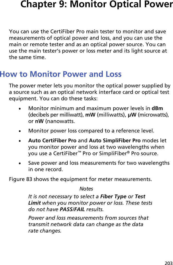 203Chapter 9: Monitor Optical PowerYou can use the CertiFiber Pro main tester to monitor and save measurements of optical power and loss, and you can use the main or remote tester and as an optical power source. You can use the main tester’s power or loss meter and its light source at the same time.How to Monitor Power and LossThe power meter lets you monitor the optical power supplied by a source such as an optical network interface card or optical test equipment. You can do these tasks:Monitor minimum and maximum power levels in dBm (decibels per milliwatt), mW (milliwatts), µW (microwatts), or nW (nanowatts.Monitor power loss compared to a reference level. Auto CertiFiber Pro and Auto SimpliFiber Pro modes let you monitor power and loss at two wavelengths when you use a CertiFiber™ Pro or SimpliFiber® Pro source. Save power and loss measurements for two wavelengths in one record.Figure 83 shows the equipment for meter measurements.NotesIt is not necessary to select a Fiber Type or Test Limit when you monitor power or loss. These tests do not have PASS/FAIL results.Power and loss measurements from sources that transmit network data can change as the data rate changes.