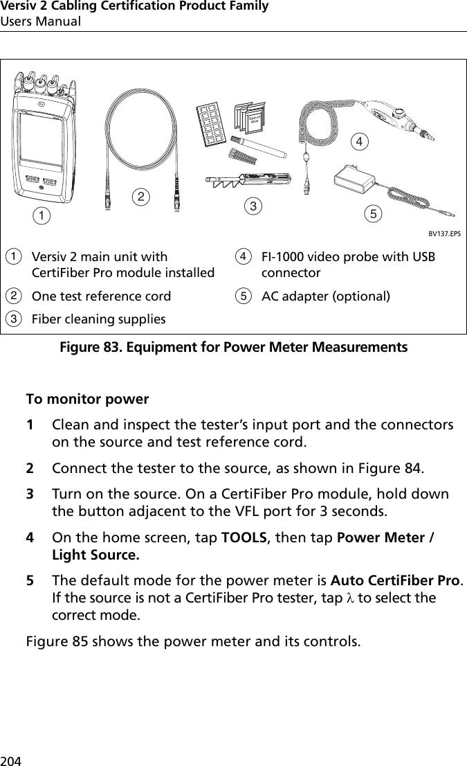 Versiv 2 Cabling Certification Product FamilyUsers Manual204Figure 83. Equipment for Power Meter MeasurementsTo monitor power1Clean and inspect the tester’s input port and the connectors on the source and test reference cord.2Connect the tester to the source, as shown in Figure 84.3Turn on the source. On a CertiFiber Pro module, hold down the button adjacent to the VFL port for 3 seconds.4On the home screen, tap TOOLS, then tap Power Meter / Light Source. 5The default mode for the power meter is Auto CertiFiber Pro. If the source is not a CertiFiber Pro tester, tap  to select the correct mode. Figure 85 shows the power meter and its controls.BV137.EPSVersiv 2 main unit with CertiFiber Pro module installedOne test reference cordFiber cleaning suppliesFI-1000 video probe with USB connectorAC adapter (optional)ABCED