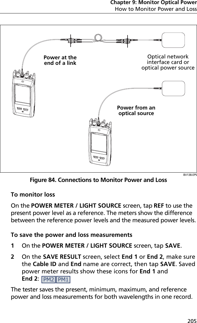 Chapter 9: Monitor Optical PowerHow to Monitor Power and Loss205BV138.EPSFigure 84. Connections to Monitor Power and LossTo monitor lossOn the POWER METER / LIGHT SOURCE screen, tap REF to use the present power level as a reference. The meters show the difference between the reference power levels and the measured power levels.To save the power and loss measurements1On the POWER METER / LIGHT SOURCE screen, tap SAVE. 2On the SAVE RESULT screen, select End 1 or End 2, make sure the Cable ID and End name are correct, then tap SAVE. Saved power meter results show these icons for End 1 and End 2:  The tester saves the present, minimum, maximum, and reference power and loss measurements for both wavelengths in one record.Power at the end of a linkPower from an optical sourceOptical network interface card or optical power source