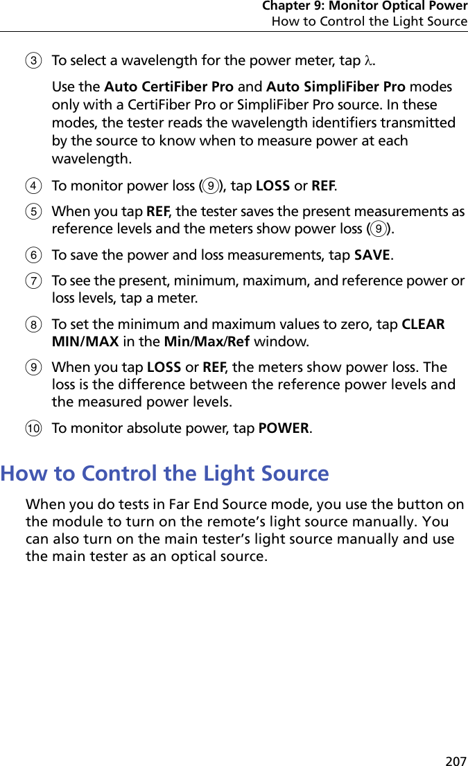 Chapter 9: Monitor Optical PowerHow to Control the Light Source207To select a wavelength for the power meter, tap . Use the Auto CertiFiber Pro and Auto SimpliFiber Pro modes only with a CertiFiber Pro or SimpliFiber Pro source. In these modes, the tester reads the wavelength identifiers transmitted by the source to know when to measure power at each wavelength.To monitor power loss (), tap LOSS or REF.When you tap REF, the tester saves the present measurements as reference levels and the meters show power loss (). To save the power and loss measurements, tap SAVE. To see the present, minimum, maximum, and reference power or loss levels, tap a meter. To set the minimum and maximum values to zero, tap CLEAR MIN/MAX in the Min/Max/Ref window. When you tap LOSS or REF, the meters show power loss. The loss is the difference between the reference power levels and the measured power levels.To monitor absolute power, tap POWER.How to Control the Light SourceWhen you do tests in Far End Source mode, you use the button on the module to turn on the remote’s light source manually. You can also turn on the main tester’s light source manually and use the main tester as an optical source.