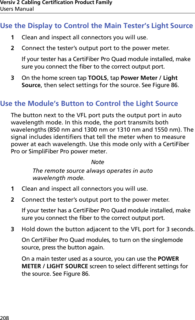 Versiv 2 Cabling Certification Product FamilyUsers Manual208Use the Display to Control the Main Tester’s Light Source1Clean and inspect all connectors you will use.2Connect the tester’s output port to the power meter. If your tester has a CertiFiber Pro Quad module installed, make sure you connect the fiber to the correct output port.3On the home screen tap TOOLS, tap Power Meter / Light Source, then select settings for the source. See Figure 86.Use the Module’s Button to Control the Light SourceThe button next to the VFL port puts the output port in auto wavelength mode. In this mode, the port transmits both wavelengths (850 nm and 1300 nm or 1310 nm and 1550 nm). The signal includes identifiers that tell the meter when to measure power at each wavelength. Use this mode only with a CertiFiber Pro or SimpliFiber Pro power meter.NoteThe remote source always operates in auto wavelength mode.  1Clean and inspect all connectors you will use.2Connect the tester’s output port to the power meter. If your tester has a CertiFiber Pro Quad module installed, make sure you connect the fiber to the correct output port.3Hold down the button adjacent to the VFL port for 3 seconds.On CertiFiber Pro Quad modules, to turn on the singlemode source, press the button again.On a main tester used as a source, you can use the POWER METER / LIGHT SOURCE screen to select different settings for the source. See Figure 86.