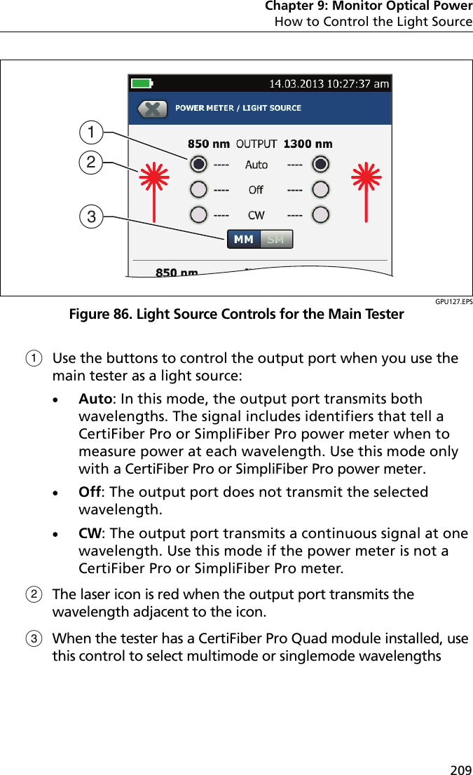 Chapter 9: Monitor Optical PowerHow to Control the Light Source209GPU127.EPSFigure 86. Light Source Controls for the Main TesterUse the buttons to control the output port when you use the main tester as a light source:Auto: In this mode, the output port transmits both wavelengths. The signal includes identifiers that tell a CertiFiber Pro or SimpliFiber Pro power meter when to measure power at each wavelength. Use this mode only with a CertiFiber Pro or SimpliFiber Pro power meter.Off: The output port does not transmit the selected wavelength.CW: The output port transmits a continuous signal at one wavelength. Use this mode if the power meter is not a CertiFiber Pro or SimpliFiber Pro meter.The laser icon is red when the output port transmits the wavelength adjacent to the icon.When the tester has a CertiFiber Pro Quad module installed, use this control to select multimode or singlemode wavelengthsACB