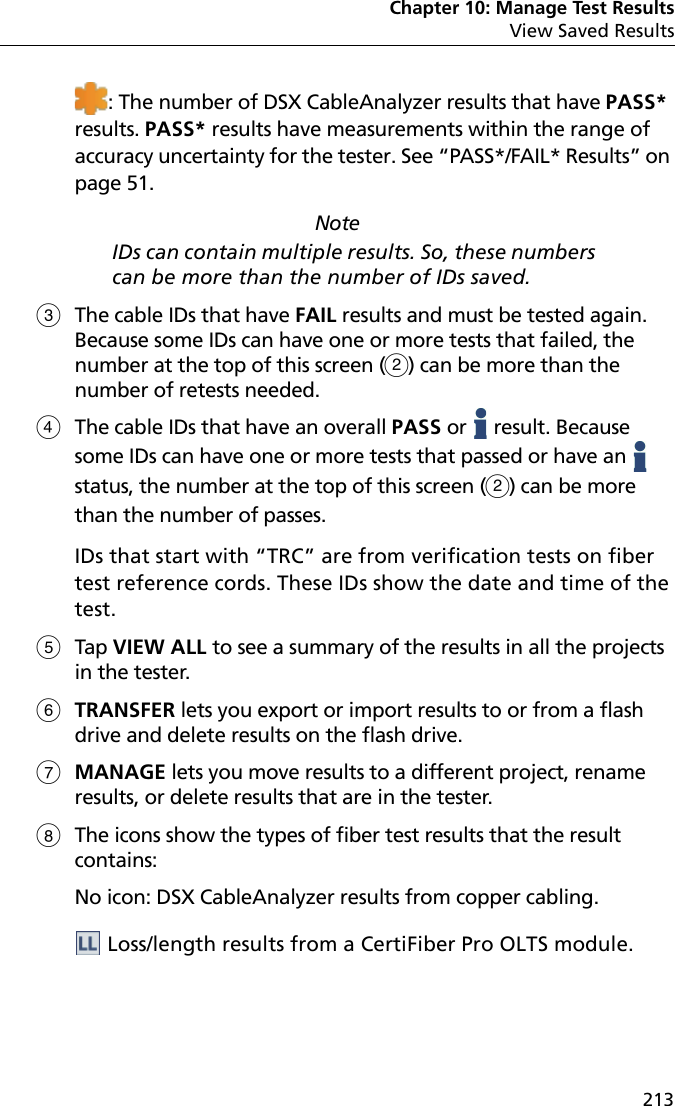 Chapter 10: Manage Test ResultsView Saved Results213: The number of DSX CableAnalyzer results that have PASS* results. PASS* results have measurements within the range of accuracy uncertainty for the tester. See “PASS*/FAIL* Results” on page 51.NoteIDs can contain multiple results. So, these numbers can be more than the number of IDs saved. The cable IDs that have FAIL results and must be tested again. Because some IDs can have one or more tests that failed, the number at the top of this screen () can be more than the number of retests needed.The cable IDs that have an overall PASS or   result. Because some IDs can have one or more tests that passed or have an   status, the number at the top of this screen () can be more than the number of passes. IDs that start with “TRC” are from verification tests on fiber test reference cords. These IDs show the date and time of the test.Tap VIEW ALL to see a summary of the results in all the projects in the tester.TRANSFER lets you export or import results to or from a flash drive and delete results on the flash drive.MANAGE lets you move results to a different project, rename results, or delete results that are in the tester.The icons show the types of fiber test results that the result contains: No icon: DSX CableAnalyzer results from copper cabling. Loss/length results from a CertiFiber Pro OLTS module.