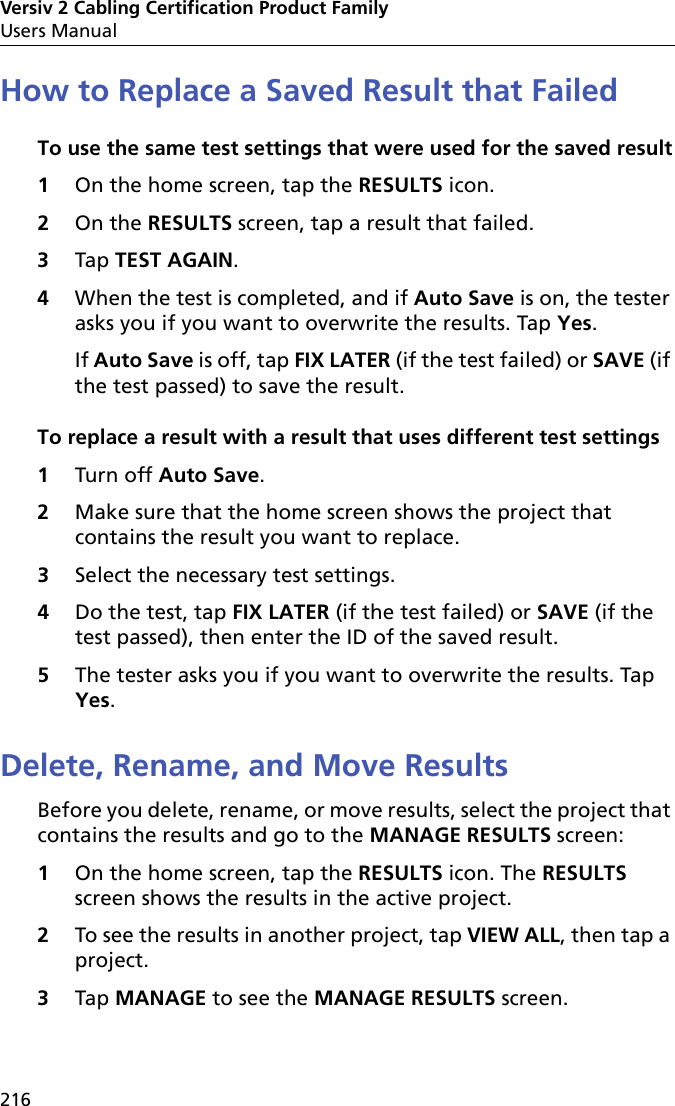 Versiv 2 Cabling Certification Product FamilyUsers Manual216How to Replace a Saved Result that FailedTo use the same test settings that were used for the saved result1On the home screen, tap the RESULTS icon.2On the RESULTS screen, tap a result that failed.3Tap TEST AGAIN.4When the test is completed, and if Auto Save is on, the tester asks you if you want to overwrite the results. Tap Yes. If Auto Save is off, tap FIX LATER (if the test failed) or SAVE (if the test passed) to save the result.To replace a result with a result that uses different test settings1Turn off Auto Save.2Make sure that the home screen shows the project that contains the result you want to replace.3Select the necessary test settings.4Do the test, tap FIX LATER (if the test failed) or SAVE (if the test passed), then enter the ID of the saved result.5The tester asks you if you want to overwrite the results. Tap Yes. Delete, Rename, and Move ResultsBefore you delete, rename, or move results, select the project that contains the results and go to the MANAGE RESULTS screen:1On the home screen, tap the RESULTS icon. The RESULTS screen shows the results in the active project. 2To see the results in another project, tap VIEW ALL, then tap a project.3Tap MANAGE to see the MANAGE RESULTS screen.