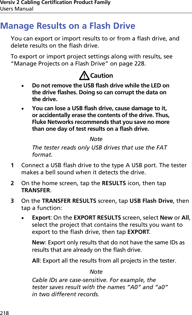 Versiv 2 Cabling Certification Product FamilyUsers Manual218Manage Results on a Flash DriveYou can export or import results to or from a flash drive, and delete results on the flash drive.To export or import project settings along with results, see “Manage Projects on a Flash Drive” on page 228.WCautionDo not remove the USB flash drive while the LED on the drive flashes. Doing so can corrupt the data on the drive.You can lose a USB flash drive, cause damage to it, or accidentally erase the contents of the drive. Thus, Fluke Networks recommends that you save no more than one day of test results on a flash drive. NoteThe tester reads only USB drives that use the FAT format.1Connect a USB flash drive to the type A USB port. The tester makes a bell sound when it detects the drive.2On the home screen, tap the RESULTS icon, then tap TRANSFER.3On the TRANSFER RESULTS screen, tap USB Flash Drive, then tap a function:Export: On the EXPORT RESULTS screen, select New or All, select the project that contains the results you want to export to the flash drive, then tap EXPORT.New: Export only results that do not have the same IDs as results that are already on the flash drive. All: Export all the results from all projects in the tester.NoteCable IDs are case-sensitive. For example, the tester saves result with the names “A0” and “a0” in two different records.