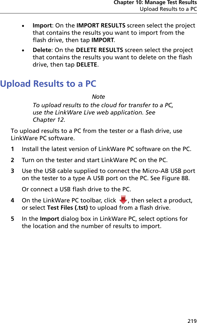 Chapter 10: Manage Test ResultsUpload Results to a PC219Import: On the IMPORT RESULTS screen select the project that contains the results you want to import from the flash drive, then tap IMPORT.Delete: On the DELETE RESULTS screen select the project that contains the results you want to delete on the flash drive, then tap DELETE.Upload Results to a PCNoteTo upload results to the cloud for transfer to a PC, use the LinkWare Live web application. See Chapter 12.To upload results to a PC from the tester or a flash drive, use LinkWare PC software.1Install the latest version of LinkWare PC software on the PC.2Turn on the tester and start LinkWare PC on the PC.3Use the USB cable supplied to connect the Micro-AB USB port on the tester to a type A USB port on the PC. See Figure 88.Or connect a USB flash drive to the PC.4On the LinkWare PC toolbar, click  , then select a product, or select Test Files (.tst) to upload from a flash drive.5In the Import dialog box in LinkWare PC, select options for the location and the number of results to import. 