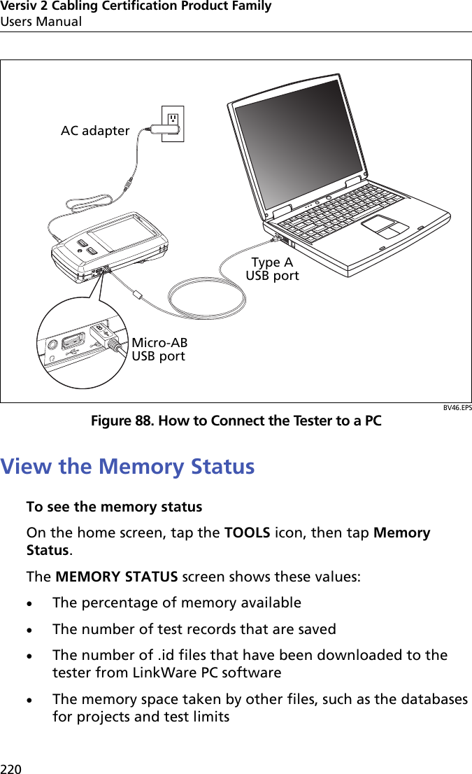 Versiv 2 Cabling Certification Product FamilyUsers Manual220BV46.EPSFigure 88. How to Connect the Tester to a PCView the Memory StatusTo see the memory statusOn the home screen, tap the TOOLS icon, then tap Memory Status.The MEMORY STATUS screen shows these values:The percentage of memory availableThe number of test records that are savedThe number of .id files that have been downloaded to the tester from LinkWare PC softwareThe memory space taken by other files, such as the databases for projects and test limitsMicro-AB USB portType A USB portAC adapter