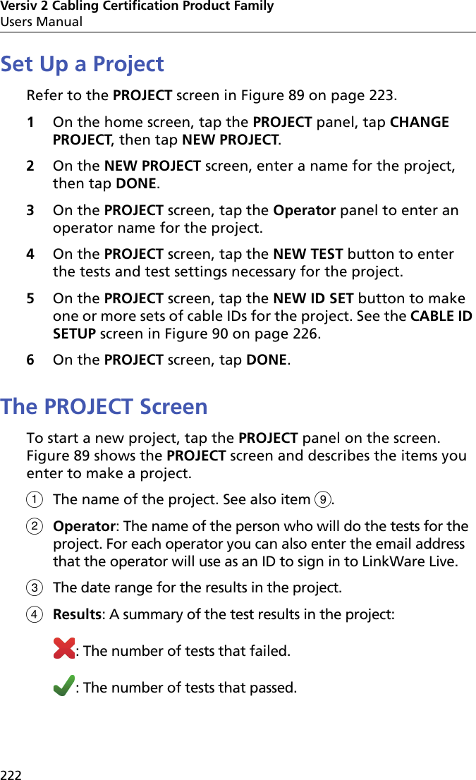 Versiv 2 Cabling Certification Product FamilyUsers Manual222Set Up a ProjectRefer to the PROJECT screen in Figure 89 on page 223.1On the home screen, tap the PROJECT panel, tap CHANGE PROJECT, then tap NEW PROJECT.2On the NEW PROJECT screen, enter a name for the project, then tap DONE.3On the PROJECT screen, tap the Operator panel to enter an operator name for the project.4On the PROJECT screen, tap the NEW TEST button to enter the tests and test settings necessary for the project.5On the PROJECT screen, tap the NEW ID SET button to make one or more sets of cable IDs for the project. See the CABLE ID SETUP screen in Figure 90 on page 226.6On the PROJECT screen, tap DONE. The PROJECT ScreenTo start a new project, tap the PROJECT panel on the screen. Figure 89 shows the PROJECT screen and describes the items you enter to make a project.The name of the project. See also item .Operator: The name of the person who will do the tests for the project. For each operator you can also enter the email address that the operator will use as an ID to sign in to LinkWare Live.The date range for the results in the project.Results: A summary of the test results in the project:: The number of tests that failed.: The number of tests that passed.