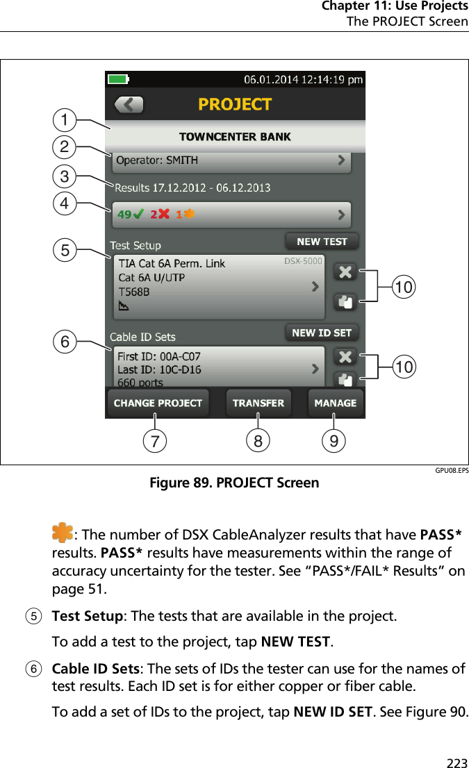 Chapter 11: Use ProjectsThe PROJECT Screen223GPU08.EPSFigure 89. PROJECT Screen: The number of DSX CableAnalyzer results that have PASS* results. PASS* results have measurements within the range of accuracy uncertainty for the tester. See “PASS*/FAIL* Results” on page 51.Test Setup: The tests that are available in the project.To add a test to the project, tap NEW TEST.Cable ID Sets: The sets of IDs the tester can use for the names of test results. Each ID set is for either copper or fiber cable.To add a set of IDs to the project, tap NEW ID SET. See Figure 90.JABGEFHCDJI