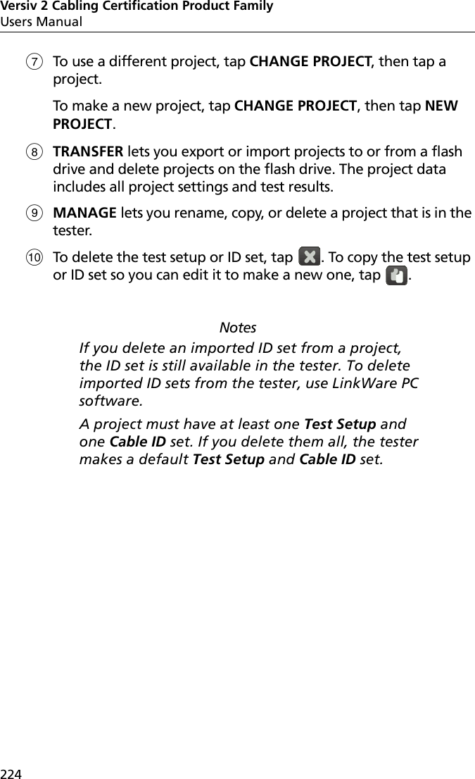 Versiv 2 Cabling Certification Product FamilyUsers Manual224To use a different project, tap CHANGE PROJECT, then tap a project.To make a new project, tap CHANGE PROJECT, then tap NEW PROJECT.TRANSFER lets you export or import projects to or from a flash drive and delete projects on the flash drive. The project data includes all project settings and test results.MANAGE lets you rename, copy, or delete a project that is in the tester.To delete the test setup or ID set, tap  . To copy the test setup or ID set so you can edit it to make a new one, tap  .NotesIf you delete an imported ID set from a project, the ID set is still available in the tester. To delete imported ID sets from the tester, use LinkWare PC software. A project must have at least one Test Setup and one Cable ID set. If you delete them all, the tester makes a default Test Setup and Cable ID set.
