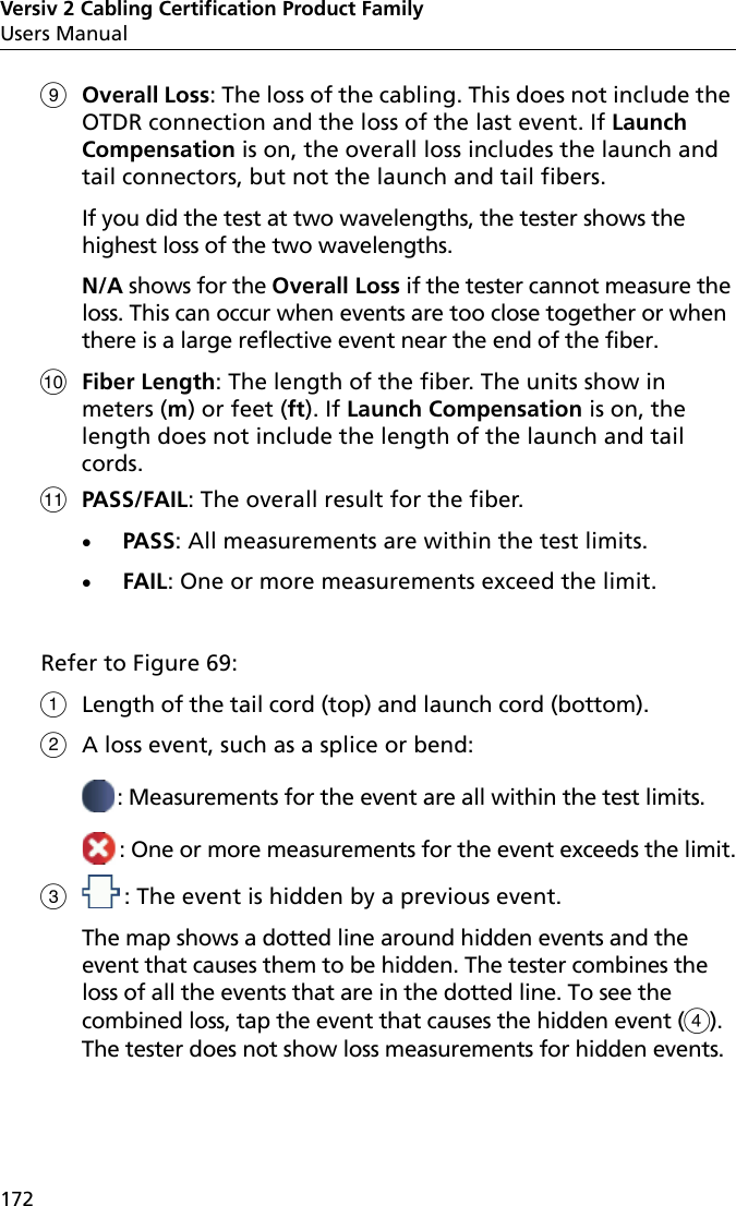 Versiv 2 Cabling Certification Product FamilyUsers Manual172Overall Loss: The loss of the cabling. This does not include the OTDR connection and the loss of the last event. If Launch Compensation is on, the overall loss includes the launch and tail connectors, but not the launch and tail fibers.If you did the test at two wavelengths, the tester shows the highest loss of the two wavelengths.N/A shows for the Overall Loss if the tester cannot measure the loss. This can occur when events are too close together or when there is a large reflective event near the end of the fiber.Fiber Length: The length of the fiber. The units show in meters (m) or feet (ft). If Launch Compensation is on, the length does not include the length of the launch and tail cords.PASS/FAIL: The overall result for the fiber.PASS: All measurements are within the test limits. FAIL: One or more measurements exceed the limit. Refer to Figure 69:Length of the tail cord (top) and launch cord (bottom).A loss event, such as a splice or bend:: Measurements for the event are all within the test limits.: One or more measurements for the event exceeds the limit.: The event is hidden by a previous event. The map shows a dotted line around hidden events and the event that causes them to be hidden. The tester combines the loss of all the events that are in the dotted line. To see the combined loss, tap the event that causes the hidden event (). The tester does not show loss measurements for hidden events. 
