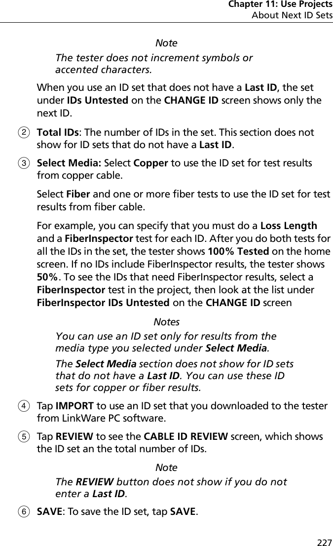 Chapter 11: Use ProjectsAbout Next ID Sets227NoteThe tester does not increment symbols or accented characters.When you use an ID set that does not have a Last ID, the set under IDs Untested on the CHANGE ID screen shows only the next ID. Total IDs: The number of IDs in the set. This section does not show for ID sets that do not have a Last ID.Select Media: Select Copper to use the ID set for test results from copper cable. Select Fiber and one or more fiber tests to use the ID set for test results from fiber cable.For example, you can specify that you must do a Loss Length and a FiberInspector test for each ID. After you do both tests for all the IDs in the set, the tester shows 100% Tested on the home screen. If no IDs include FiberInspector results, the tester shows 50%. To see the IDs that need FiberInspector results, select a FiberInspector test in the project, then look at the list under FiberInspector IDs Untested on the CHANGE ID screenNotesYou can use an ID set only for results from the media type you selected under Select Media.The Select Media section does not show for ID sets that do not have a Last ID. You can use these ID sets for copper or fiber results.Tap IMPORT to use an ID set that you downloaded to the tester from LinkWare PC software. Tap REVIEW to see the CABLE ID REVIEW screen, which shows the ID set an the total number of IDs. NoteThe REVIEW button does not show if you do not enter a Last ID.SAVE: To save the ID set, tap SAVE.