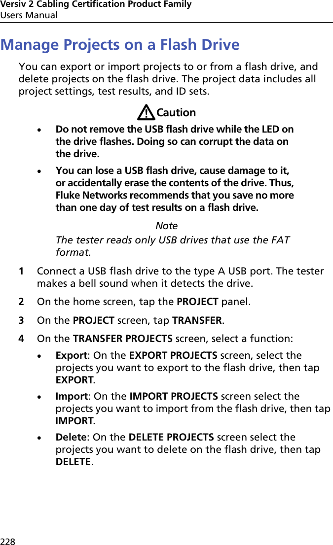 Versiv 2 Cabling Certification Product FamilyUsers Manual228Manage Projects on a Flash DriveYou can export or import projects to or from a flash drive, and delete projects on the flash drive. The project data includes all project settings, test results, and ID sets.WCautionDo not remove the USB flash drive while the LED on the drive flashes. Doing so can corrupt the data on the drive.You can lose a USB flash drive, cause damage to it, or accidentally erase the contents of the drive. Thus, Fluke Networks recommends that you save no more than one day of test results on a flash drive. NoteThe tester reads only USB drives that use the FAT format.1Connect a USB flash drive to the type A USB port. The tester makes a bell sound when it detects the drive.2On the home screen, tap the PROJECT panel.3On the PROJECT screen, tap TRANSFER. 4On the TRANSFER PROJECTS screen, select a function:Export: On the EXPORT PROJECTS screen, select the projects you want to export to the flash drive, then tap EXPORT.Import: On the IMPORT PROJECTS screen select the projects you want to import from the flash drive, then tap IMPORT.Delete: On the DELETE PROJECTS screen select the projects you want to delete on the flash drive, then tap DELETE.