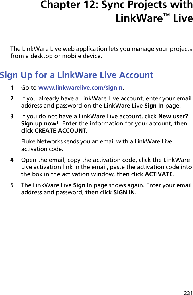 231Chapter 12: Sync Projects withLinkWare™ LiveThe LinkWare Live web application lets you manage your projects from a desktop or mobile device. Sign Up for a LinkWare Live Account1Go to www.linkwarelive.com/signin.2If you already have a LinkWare Live account, enter your email address and password on the LinkWare Live Sign In page.3If you do not have a LinkWare Live account, click New user? Sign up now!. Enter the information for your account, then click CREATE ACCOUNT.Fluke Networks sends you an email with a LinkWare Live activation code.4Open the email, copy the activation code, click the LinkWare Live activation link in the email, paste the activation code into the box in the activation window, then click ACTIVATE.5The LinkWare Live Sign In page shows again. Enter your email address and password, then click SIGN IN.
