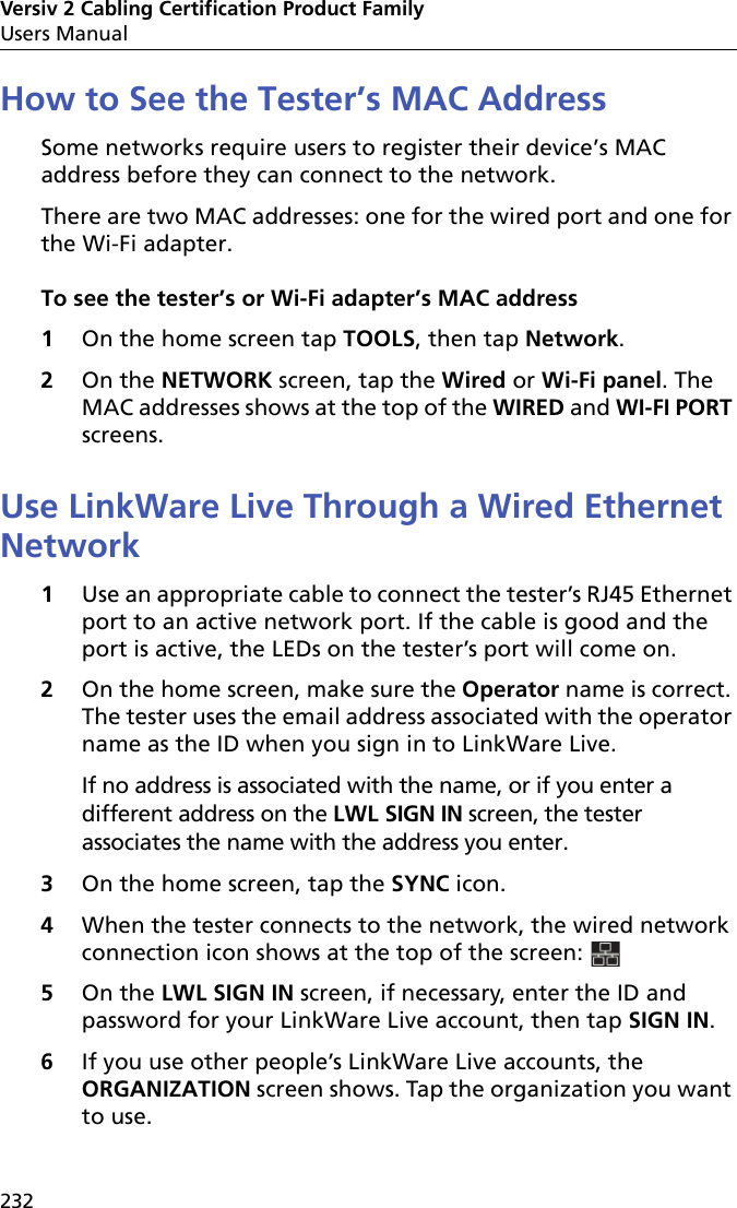 Versiv 2 Cabling Certification Product FamilyUsers Manual232How to See the Tester’s MAC AddressSome networks require users to register their device’s MAC address before they can connect to the network.There are two MAC addresses: one for the wired port and one for the Wi-Fi adapter.To see the tester’s or Wi-Fi adapter’s MAC address1On the home screen tap TOOLS, then tap Network.2On the NETWORK screen, tap the Wired or Wi-Fi panel. The MAC addresses shows at the top of the WIRED and WI-FI PORT screens.Use LinkWare Live Through a Wired Ethernet Network1Use an appropriate cable to connect the tester’s RJ45 Ethernet port to an active network port. If the cable is good and the port is active, the LEDs on the tester’s port will come on.2On the home screen, make sure the Operator name is correct. The tester uses the email address associated with the operator name as the ID when you sign in to LinkWare Live. If no address is associated with the name, or if you enter a different address on the LWL SIGN IN screen, the tester associates the name with the address you enter.3On the home screen, tap the SYNC icon.4When the tester connects to the network, the wired network connection icon shows at the top of the screen: 5On the LWL SIGN IN screen, if necessary, enter the ID and password for your LinkWare Live account, then tap SIGN IN.6If you use other people’s LinkWare Live accounts, the ORGANIZATION screen shows. Tap the organization you want to use.
