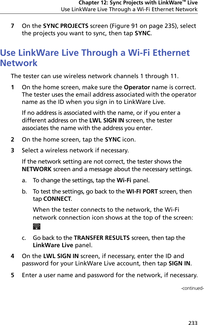 Chapter 12: Sync Projects with LinkWare™ LiveUse LinkWare Live Through a Wi-Fi Ethernet Network2337On the SYNC PROJECTS screen (Figure 91 on page 235), select the projects you want to sync, then tap SYNC.Use LinkWare Live Through a Wi-Fi Ethernet NetworkThe tester can use wireless network channels 1 through 11.1On the home screen, make sure the Operator name is correct. The tester uses the email address associated with the operator name as the ID when you sign in to LinkWare Live. If no address is associated with the name, or if you enter a different address on the LWL SIGN IN screen, the tester associates the name with the address you enter.2On the home screen, tap the SYNC icon.3Select a wireless network if necessary.If the network setting are not correct, the tester shows the NETWORK screen and a message about the necessary settings. a. To change the settings, tap the Wi-Fi panel.b. To test the settings, go back to the WI-FI PORT screen, thentap CONNECT.When the tester connects to the network, the Wi-Finetwork connection icon shows at the top of the screen:c. Go back to the TRANSFER RESULTS screen, then tap theLinkWare Live panel.4On the LWL SIGN IN screen, if necessary, enter the ID and password for your LinkWare Live account, then tap SIGN IN.5Enter a user name and password for the network, if necessary.-continued-