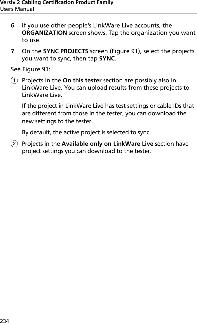 Versiv 2 Cabling Certification Product FamilyUsers Manual2346If you use other people’s LinkWare Live accounts, the ORGANIZATION screen shows. Tap the organization you want to use.7On the SYNC PROJECTS screen (Figure 91), select the projects you want to sync, then tap SYNC.See Figure 91:Projects in the On this tester section are possibly also in LinkWare Live. You can upload results from these projects to LinkWare Live. If the project in LinkWare Live has test settings or cable IDs that are different from those in the tester, you can download the new settings to the tester.By default, the active project is selected to sync.Projects in the Available only on LinkWare Live section have project settings you can download to the tester. 