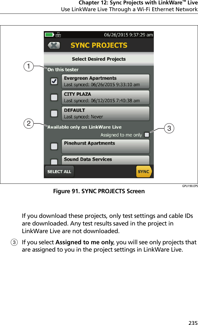 Chapter 12: Sync Projects with LinkWare™ LiveUse LinkWare Live Through a Wi-Fi Ethernet Network235GPU190.EPSFigure 91. SYNC PROJECTS ScreenIf you download these projects, only test settings and cable IDs are downloaded. Any test results saved in the project in LinkWare Live are not downloaded.If you select Assigned to me only, you will see only projects that are assigned to you in the project settings in LinkWare Live.ABC