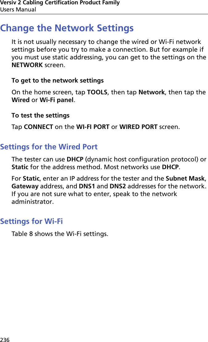 Versiv 2 Cabling Certification Product FamilyUsers Manual236Change the Network SettingsIt is not usually necessary to change the wired or Wi-Fi network settings before you try to make a connection. But for example if you must use static addressing, you can get to the settings on the NETWORK screen.To get to the network settingsOn the home screen, tap TOOLS, then tap Network, then tap the Wired or Wi-Fi panel.To test the settingsTap CONNECT on the WI-FI PORT or WIRED PORT screen.Settings for the Wired PortThe tester can use DHCP (dynamic host configuration protocol) or Static for the address method. Most networks use DHCP.For Static, enter an IP address for the tester and the Subnet Mask, Gateway address, and DNS1 and DNS2 addresses for the network. If you are not sure what to enter, speak to the network administrator. Settings for Wi-FiTable 8 shows the Wi-Fi settings.