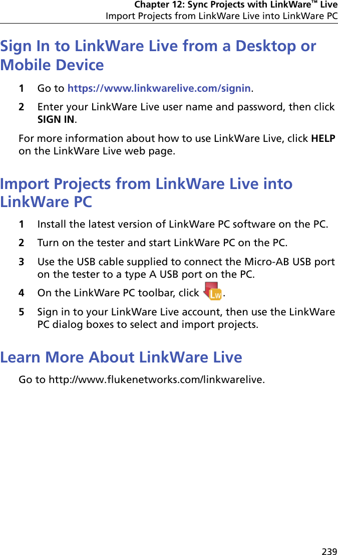 Chapter 12: Sync Projects with LinkWare™ LiveImport Projects from LinkWare Live into LinkWare PC239Sign In to LinkWare Live from a Desktop or Mobile Device1Go to https://www.linkwarelive.com/signin.2Enter your LinkWare Live user name and password, then click SIGN IN.For more information about how to use LinkWare Live, click HELP on the LinkWare Live web page.Import Projects from LinkWare Live into LinkWare PC1Install the latest version of LinkWare PC software on the PC.2Turn on the tester and start LinkWare PC on the PC.3Use the USB cable supplied to connect the Micro-AB USB port on the tester to a type A USB port on the PC. 4On the LinkWare PC toolbar, click  .5Sign in to your LinkWare Live account, then use the LinkWare PC dialog boxes to select and import projects.Learn More About LinkWare LiveGo to http://www.flukenetworks.com/linkwarelive.