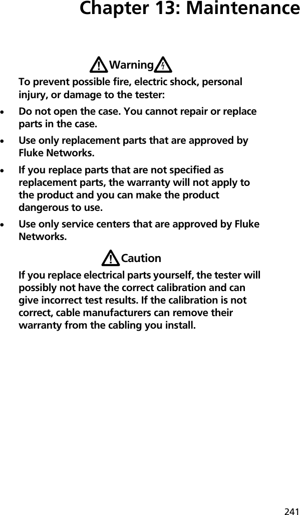 241Chapter 13: MaintenanceWWarningXTo prevent possible fire, electric shock, personal injury, or damage to the tester:Do not open the case. You cannot repair or replace parts in the case.Use only replacement parts that are approved by Fluke Networks.If you replace parts that are not specified as replacement parts, the warranty will not apply to the product and you can make the product dangerous to use. Use only service centers that are approved by Fluke Networks.WCautionIf you replace electrical parts yourself, the tester will possibly not have the correct calibration and can give incorrect test results. If the calibration is not correct, cable manufacturers can remove their warranty from the cabling you install.