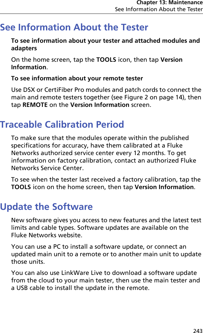 Chapter 13: MaintenanceSee Information About the Tester243See Information About the TesterTo see information about your tester and attached modules and adaptersOn the home screen, tap the TOOLS icon, then tap Version Information. To see information about your remote testerUse DSX or CertiFiber Pro modules and patch cords to connect the main and remote testers together (see Figure 2 on page 14), then tap REMOTE on the Version Information screen.Traceable Calibration PeriodTo make sure that the modules operate within the published specifications for accuracy, have them calibrated at a Fluke Networks authorized service center every 12 months. To get information on factory calibration, contact an authorized Fluke Networks Service Center.To see when the tester last received a factory calibration, tap the TOOLS icon on the home screen, then tap Version Information.Update the SoftwareNew software gives you access to new features and the latest test limits and cable types. Software updates are available on the Fluke Networks website. You can use a PC to install a software update, or connect an updated main unit to a remote or to another main unit to update those units.You can also use LinkWare Live to download a software update from the cloud to your main tester, then use the main tester and a USB cable to install the update in the remote.