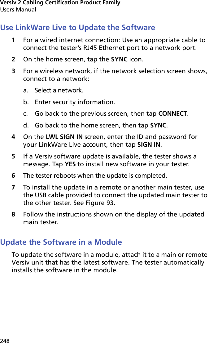 Versiv 2 Cabling Certification Product FamilyUsers Manual248Use LinkWare Live to Update the Software1For a wired internet connection: Use an appropriate cable to connect the tester’s RJ45 Ethernet port to a network port.2On the home screen, tap the SYNC icon.3For a wireless network, if the network selection screen shows, connect to a network:a. Select a network.b. Enter security information.c. Go back to the previous screen, then tap CONNECT. d. Go back to the home screen, then tap SYNC.4On the LWL SIGN IN screen, enter the ID and password for your LinkWare Live account, then tap SIGN IN.5If a Versiv software update is available, the tester shows a message. Tap YES to install new software in your tester.6The tester reboots when the update is completed. 7To install the update in a remote or another main tester, use the USB cable provided to connect the updated main tester to the other tester. See Figure 93.8Follow the instructions shown on the display of the updated main tester.Update the Software in a ModuleTo update the software in a module, attach it to a main or remote Versiv unit that has the latest software. The tester automatically installs the software in the module.